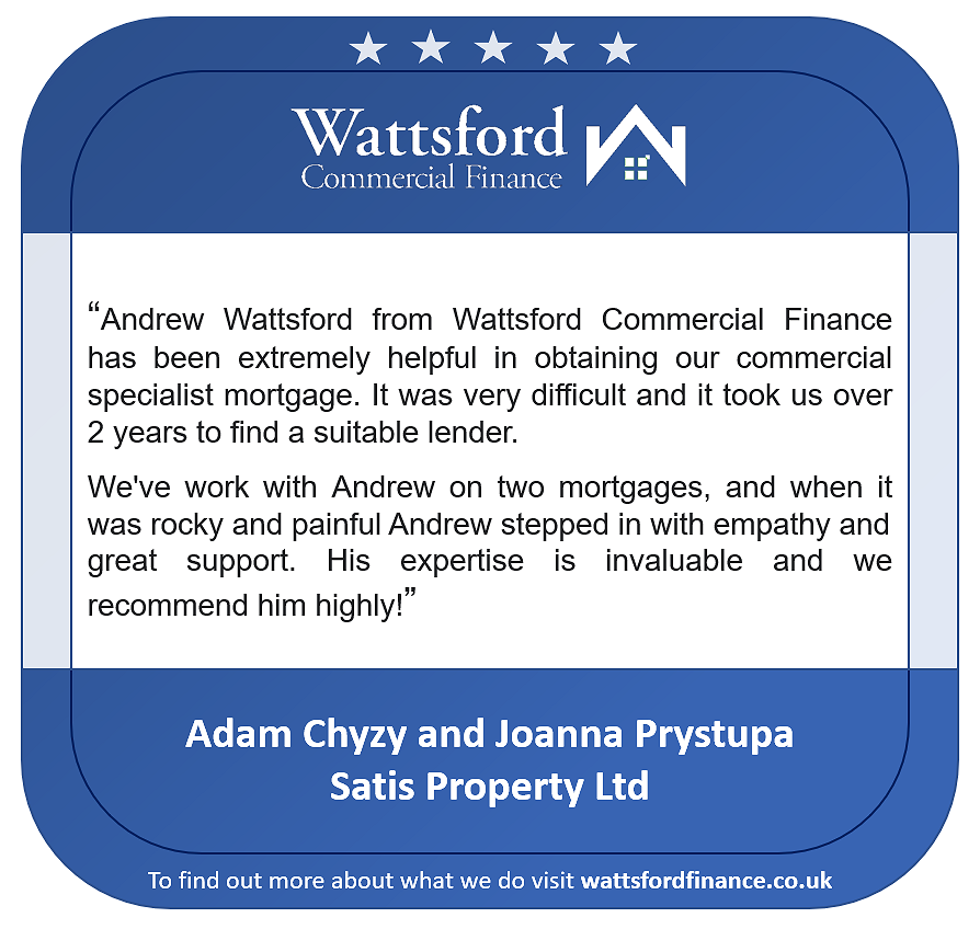 Satis Property Ltd - “Andrew Wattsford from Wattsford Commercial Finance has been extremely helpful in obtaining our commercial specialist mortgage. It was very difficult and it took us over 2 years to find a suitable lender. We've work with Andrew on two mortgages, and when itwas rocky and painful Andrew stepped in with empathy and great support. His expertise is invaluable and we recommend him highly!”